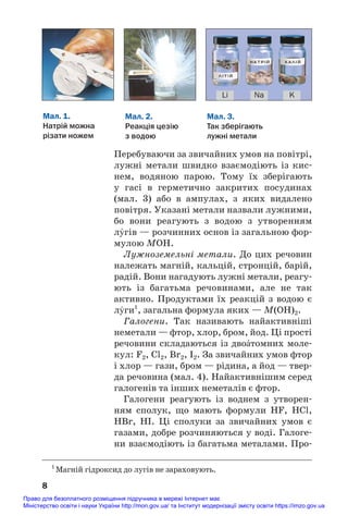 Перебуваючи за звичайних умов на повітрі,
лужні метали швидко взаємодіють із кис#
нем, водяною парою. Тому їх зберігають
у гасі в герметично закритих посудинах
(мал. 3) або в ампулах, з яких видалено
повітря. Указані метали назвали лужними,
бо вони реагують з водою з утворенням
лÝгів — розчинних основ із загальною фор#
мулою МОН.
Лужноземельні метали. До цих речовин
належать магній, кальцій, стронцій, барій,
радій. Вони нагадують лужні метали, реагу#
ють із багатьма речовинами, але не так
активно. Продуктами їх реакцій з водою є
лÝги1
, загальна формула яких — М(ОН)2.
Галогени. Так називають найактивніші
неметали — фтор, хлор, бром, йод. Ці прості
речовини складаються із двоŽтомних моле#
кул: F2, Cl2, Br2, I2. За звичайних умов фтор
і хлор — гази, бром — рідина, а йод — твер#
да речовина (мал. 4). Найактивнішим серед
галогенів та інших неметалів є фтор.
Галогени реагують із воднем з утворен#
ням сполук, що мають формули HF, HCl,
HBr, HI. Ці сполуки за звичайних умов є
газами, добре розчиняються у воді. Галоге#
ни взаємодіють із багатьма металами. Про#
8
Мал. 1.
Натрій можна
різати ножем
Мал. 3.
Так зберігають
лужні метали
Мал. 2.
Реакція цезію
з водою
Li Na K
1
Магній гідроксид до лугів не зараховують.
Право для безоплатного розміщення підручника в мережі Інтернет має
Міністерство освіти і науки України http://mon.gov.ua/ та Інститут модернізації змісту освіти https://imzo.gov.ua
 