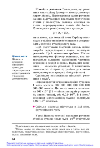 Кількість речовини. Вам відомо, що речо#
вини мають різну будову — атомну, молеку#
лярну, йонну. Перетворення одних речовин
на інші відбуваються внаслідок сполучення
атомів у молекули, розпаду молекул на
атоми, перегрупування атомів або йонів.
Коментуючи реакцію горіння вуглецю
C + O2 = CO2,
ви скажете, що кожний атом Карбону взає#
модіє з однією молекулою кисню з утворен#
ням молекули вуглекислого газу.
Щоб підготувати хімічний дослід, немає
потреби перераховувати атоми, молекули
реагентів. Це й неможливо зробити. Хіміки
використовують фізичну величину, яка ви#
значається кількістю найменших частинок
речовини в певній її порції. Назва цієї вели#
чини — кількість речовини. Її позначають
латинською літерою n; раніше для цього
використовували грецьку літеру ν («ню»).
Одиницею вимірювання кількості речо#
вини є моль1
.
Порція простої речовини атомної будови в
1 моль містить 602 000 000 000 000 000
000 000 атомів. Це число можна записати
як 602•1021
(21 — кількість нулів у першо#
му записі числа), або 6,02•1023
. В 1 моль2
речовини молекулярної будови міститься
6,02•1023
молекул.
 Скільки молекул міститься в 1/2 моль
вуглекислого газу?
У разі йонних сполук і складних речовин
атомної будови число 6,02•1023
стосується
98
1
Термін походить від латинського слова moles — безліч.
2
Слово «моль» не відмінюється, якщо перед ним є число, але від#
мінюється, якщо числа немає. Приклади словосполучень: взято 5 моль
заліза, означення моля.
Цікаво знати
Кількість
речовини
використо#
вують для
характеристики
складу розчинів
у наукових
дослідженнях.
Право для безоплатного розміщення підручника в мережі Інтернет має
Міністерство освіти і науки України http://mon.gov.ua/ та Інститут модернізації змісту освіти https://imzo.gov.ua
 