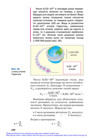 Число 6,02•1023
в мільярди разів переви
щує кількість волосин на головах, у вусах,
бородах усіх людей, які живуть на Землі. Якщо
вкрити земну поверхню такою кількістю
тенісних м’ячиків, то товщина цього «покрит
тя» досягатиме 100 км. Якщо ж розмістити
6,02•1023
атомів Гідрогену, найменших
серед усіх атомів, упритул один до одного в
лінію, то її довжина становитиме приблизно
6•1010
км. Ниткою такої довжини можна
обмотати земну кулю по екватору понад
1 500 000 разів (мал. 36).
100
Мал. 36.
1 моль атомів
Гідрогену
6,02 . 1023
атомів
1 500 000
витків
Числу 6,02•1023
відповідає стала, яку
назвали сталою Авогадро на честь італійсь#
кого вченого А. Авогадро. Її позначення —
NA, а розмірність пояснює такий вираз:
6,02•1023
NA = —
—
—
—
—
—
—= 6,02•1023
моль–1
.
1 моль
Виведемо формулу для обчислення кіль#
кості речовини за кількістю найменших
частинок. Припустимо, що порція речовини
містить N молекул. Міркуємо так:
в 1 моль речовини міститься NA молекул,
в n моль речовини — N молекул.
Згідно з пропорцією:
N
n = ——.
NA
N
n = —
—
NA
Право для безоплатного розміщення підручника в мережі Інтернет має
Міністерство освіти і науки України http://mon.gov.ua/ та Інститут модернізації змісту освіти https://imzo.gov.ua
 