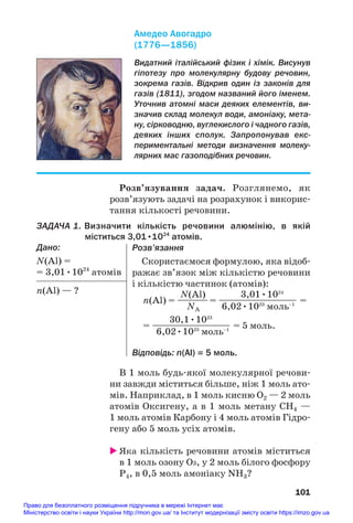 В 1 моль будь#якої молекулярної речови#
ни завжди міститься більше, ніж 1 моль ато#
мів. Наприклад, в 1 моль кисню О2 — 2 моль
атомів Оксигену, а в 1 моль метану СН4 —
1 моль атомів Карбону і 4 моль атомів Гідро#
гену або 5 моль усіх атомів.
 Яка кількість речовини атомів міститься
в 1 моль озону О3, у 2 моль білого фосфору
Р4, в 0,5 моль амоніаку NH3?
101
Видатний італійський фізик і хімік. Висунув
гіпотезу про молекулярну будову речовин,
зокрема газів. Відкрив один із законів для
газів (1811), згодом названий його іменем.
Уточнив атомні маси деяких елементів, ви
значив склад молекул води, амоніаку, мета
ну, сірководню, вуглекислого і чадного газів,
деяких інших сполук. Запропонував екс
периментальні методи визначення молеку
лярних мас газоподібних речовин.
Амедео Авогадро
(1776—1856)
Розв’язування задач. Розглянемо, як
розв’язують задачі на розрахунок і викорис#
тання кількості речовини.
ЗАДАЧА 1. Визначити кількість речовини алюмінію, в якій
міститься 3,01•1024
атомів.
Дано:
N(Al) =
= 3,01•1024
атомів
n(Al) — ?
Розв’язання
Скористаємося формулою, яка відоб#
ражає зв’язок між кількістю речовини
і кількістю частинок (атомів):
N(Al) 3,01•1024
n(Al) = —
—
—
— = ——
—
—
—
—
—
—
—— =
NA 6,02•1023
моль–1
30,1•1023
= ——
—
—
—
—
—
—
—— = 5 моль.
6,02•1023
моль–1
Відповідь: n(Al) = 5 моль.
Право для безоплатного розміщення підручника в мережі Інтернет має
Міністерство освіти і науки України http://mon.gov.ua/ та Інститут модернізації змісту освіти https://imzo.gov.ua
 
