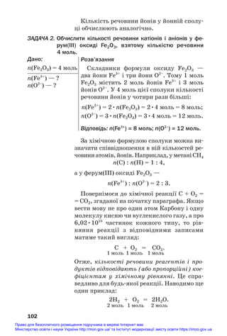 Кількість речовини йонів у йонній сполу#
ці обчислюють аналогічно.
ЗАДАЧА 2. Обчислити кількості речовини катіонів і аніонів у фе
рум(ІІІ) оксиді Fe2O3, взятому кількістю речовини
4 моль.
Дано:
n(Fe2O3) = 4 моль
n(Fe3+
) — ?
n(O2–
) — ?
102
За хімічною формулою сполуки можна ви#
значити співвідношення в ній кількостей ре#
човиниатомів,йонів.Наприклад,уметаніСH4
n(С) : n(H) = 1 : 4,
а у ферум(ІІІ) оксиді Fe2O3 —
n(Fe3+
) : n(O2–
) = 2 : 3.
Повернімося до хімічної реакції С + О2 =
= СО2, згаданої на початку параграфа. Якщо
вести мову не про один атом Карбону і одну
молекулу кисню чи вуглекислого газу, а про
6,02•1023
частинок кожного типу, то рів#
няння реакції з відповідними записами
матиме такий вигляд:
C + O2 = CO2.
1 моль 1 моль 1 моль
Отже, кількості речовини реагентів і про
дуктів відповідають (або пропорційні) кое
фіцієнтам у хімічному рівнянні. Це спра#
ведливо для будь#якої реакції. Наводимо ще
один приклад:
2Н2 + O2 = 2Н2O.
2 моль 1 моль 2 моль
Розв’язання
Складники формули оксиду Fe2O3 —
два йони Fe3+
і три йони O2–
. Тому 1 моль
Fe2O3 містить 2 моль йонів Fe3+
і 3 моль
йонів O2–
. У 4 моль цієї сполуки кількості
речовини йонів у чотири рази більші:
n(Fe3+
) = 2•n(Fe2O3) = 2•4 моль = 8 моль;
n(O2–
) = 3•n(Fe2O3) = 3•4 моль = 12 моль.
Відповідь: n(Fe3+
) = 8 моль; n(O2–
) = 12 моль.
Право для безоплатного розміщення підручника в мережі Інтернет має
Міністерство освіти і науки України http://mon.gov.ua/ та Інститут модернізації змісту освіти https://imzo.gov.ua
 