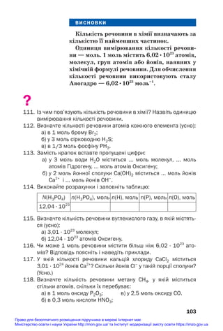 ВИСНОВКИ
Кількість речовини в хімії визначають за
кількістю її найменших частинок.
Одиниця вимірювання кількості речови/
ни — моль. 1 моль містить 6,02•1023
атомів,
молекул, груп атомів або йонів, наявних у
хімічній формулі речовини. Для обчислення
кількості речовини використовують сталу
Авогадро — 6,02•1023
моль–1
.
?
111. Із чим пов’язують кількість речовини в хімії? Назвіть одиницю
вимірювання кількості речовини.
112. Визначте кількості речовини атомів кожного елемента (усно):
а) в 1 моль брому Br2;
б) у 3 моль сірководню H2S;
в) в 1/3 моль фосфіну PH3.
113. Замість крапок вставте пропущені цифри:
а) у 3 моль води Н2О міститься ... моль молекул, ... моль
атомів Гідрогену, ... моль атомів Оксигену;
б) у 2 моль йонної сполуки Са(OH)2 міститься ... моль йонів
Са2+
і ... моль йонів OH–
.
114. Виконайте розрахунки і заповніть таблицю:
103
115. Визначте кількість речовини вуглекислого газу, в якій містять
ся (усно):
а) 3,01 · 1023
молекул;
б) 12,04 · 1023
атомів Оксигену.
116. Чи може 1 моль речовини містити більш ніж 6,02 · 1023
ато
мів? Відповідь поясніть і наведіть приклади.
117. У якій кількості речовини кальцій хлориду CaСl2 міститься
3,01 · 1024
йонів Са2+
? Скільки йонів Сl–
у такій порції сполуки?
(Усно.)
118. Визначте кількість речовини метану СН4, у якій міститься
стільки атомів, скільки їх перебуває:
а) в 1 моль оксиду P2O3; в) у 2,5 моль оксиду СО.
б) в 0,3 моль кислоти HNO3;
N(H3PO4) n(H3PO4), моль n(H), моль n(P), моль n(O), моль
12,04 · 1023
Право для безоплатного розміщення підручника в мережі Інтернет має
Міністерство освіти і науки України http://mon.gov.ua/ та Інститут модернізації змісту освіти https://imzo.gov.ua
 
