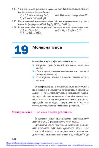 19
19
119. У якій кількості речовини кухонної солі NaCl міститься стільки
йонів, скільки їх перебуває:
а) в 0,2 моль оксиду СаО; в) в 0,4 моль сполуки Na2S?
б) у 2 моль оксиду Li2O;
120. Назвіть співвідношення кількостей речовини елементів у речо
винах із формулами СаО, MgF2, HClO4, Fe(OH)3.
121. Прокоментуйте хімічні реакції, використавши поняття «моль»:
а) S + 2Cl2 = SCl4; в) 2H2O2 = 2H2O + O2↑.
б) N2 + 3H2 = 2NH3;
104
Молярна маса
Матеріал параграфа допоможе вам:
 з’ясувати суть фізичної величини «молярна
маса»;
 обчислювати значення молярних мас простих і
складних речовин;
 розв’язувати задачі з використанням моляр
них мас.
Молярна маса. Важливою величиною, яка
пов’язана з кількістю речовини, є молярна
маса. Її використовують у багатьох розра#
хунках під час підготовки до хімічного екс#
перименту чи впровадження технологічних
процесів на заводах, опрацювання резуль#
татів дослідження хімічних реакцій.
Молярна маса — це маса 1 моль речовини.
Молярну масу позначають латинською
літерою M. Її розмірність — г/моль.
Молярна маса чисельно дорівнює віднос
ній атомній або молекулярній масі. Для
того щоб записати молярну масу речовини,
достатньо вказати значення відповідної від#
Право для безоплатного розміщення підручника в мережі Інтернет має
Міністерство освіти і науки України http://mon.gov.ua/ та Інститут модернізації змісту освіти https://imzo.gov.ua
 