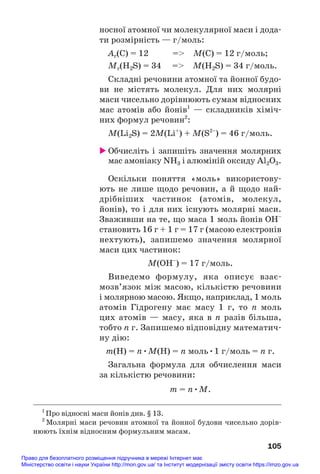 носної атомної чи молекулярної маси і дода#
ти розмірність — г/моль:
Ar(С) = 12 = M(C) = 12 г/моль;
Mr(H2S) = 34 = M(H2S) = 34 г/моль.
Складні речовини атомної та йонної будо#
ви не містять молекул. Для них молярні
маси чисельно дорівнюють сумам відносних
мас атомів або йонів1
— складників хіміч#
них формул речовин2
:
M(Li2S) = 2M(Li+
) + M(S2–
) = 46 г/моль.
 Обчисліть і запишіть значення молярних
мас амоніаку NH3 і алюміній оксиду Al2O3.
Оскільки поняття «моль» використову#
ють не лише щодо речовин, а й щодо най#
дрібніших частинок (атомів, молекул,
йонів), то і для них існують молярні маси.
Зваживши на те, що маса 1 моль йонів OH–
становить 16 г + 1 г = 17 г (масою електронів
нехтують), запишемо значення молярної
маси цих частинок:
M(OH–
) = 17 г/моль.
Виведемо формулу, яка описує взає#
мозв’язок між масою, кількістю речовини
і молярною масою. Якщо, наприклад, 1 моль
атомів Гідрогену має масу 1 г, то n моль
цих атомів — масу, яка в n разів більша,
тобто n г. Запишемо відповідну математич#
ну дію:
m(H) = n•M(H) = n моль•1 г/моль = n г.
Загальна формула для обчислення маси
за кількістю речовини:
m = n•M.
105
1
Про відносні маси йонів див. § 13.
2
Молярні маси речовин атомної та йонної будови чисельно дорів#
нюють їхнім відносним формульним масам.
Право для безоплатного розміщення підручника в мережі Інтернет має
Міністерство освіти і науки України http://mon.gov.ua/ та Інститут модернізації змісту освіти https://imzo.gov.ua
 