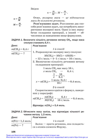 Звідси
m m
n = —
—; M = —
—.
M n
Отже, молярна маса — це відношення
маси до кількості речовини.
Розв’язування задач. Розглянемо два спо#
соби розв’язання задач, що потребують вико#
ристання молярної маси. Один із них перед#
бачає складання пропорції, а інший — об#
числення за наведеними вище формулами.
ЗАДАЧА 1. Визначити кількість речовини метану СH4, якщо маса
сполуки становить 6,4 г.
Дано:
m(СH4) = 6,4 г
n(СH4) — ?
106
m
n = —
—
M
m
M = —
—
n
Розв’язання
1й спосіб
1. Розраховуємо молярну масу сполуки:
M(СH4) = M(С) + 4M(H) =
= 12 г/моль + 4•1 г/моль = 16 г/моль.
2. Визначаємо кількість речовини метану
складанням пропорції:
1 моль СH4 має масу 16 г,
х моль СH4 — 6,4 г;
1 16
— = —
——
—;
х 6,4
1 моль•6,4 г
х = n(СH4) = —
—
—
—
—
—
—
—
— = 0,4 моль.
16 г
2й спосіб
Скористаємося однією з формул, наведе#
них у параграфі:
m(СH4) 6,4 г
n(СH4) = ———
—
— = ——
—
—
—
—— = 0,4 моль.
M(СH4) 16 г/моль
Відповідь: n(СH4) = 0,4 моль.
ЗАДАЧА 2. Обчислити масу заліза, яка відповідає кількості ре
човини металу 1,5 моль.
Дано:
n(Fe) = 1,5 моль
m(Fe) — ?
Розв’язання
1й спосіб
Залізо — проста речовина, яка складаєть#
ся з атомів елемента Феруму.
Право для безоплатного розміщення підручника в мережі Інтернет має
Міністерство освіти і науки України http://mon.gov.ua/ та Інститут модернізації змісту освіти https://imzo.gov.ua
 