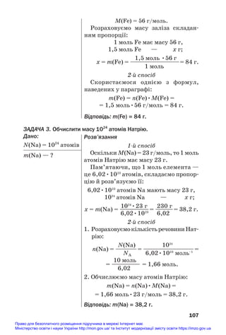 ЗАДАЧА 3. Обчислити масу 1024
атомів Натрію.
Дано:
N(Na) = 1024
атомів
m(Na) — ?
107
M(Fe) = 56 г/моль.
Розраховуємо масу заліза складан#
ням пропорції:
1 моль Fe має масу 56 г,
1,5 моль Fe — х г;
1,5 моль •56 г
х = m(Fe) = —————————= 84 г.
1 моль
2й спосіб
Скористаємося однією з формул,
наведених у параграфі:
m(Fe) = n(Fe)•M(Fe) =
= 1,5 моль•56 г/моль = 84 г.
Відповідь: m(Fe) = 84 г.
Розв’язання
1й спосіб
Оскільки M(Na) = 23 г/моль, то 1 моль
атомів Натрію має масу 23 г.
Пам’ятаючи, що 1 моль елемента —
це 6,02•1023
атомів, складаємо пропор#
цію й розв’язуємо її:
6,02•1023
атомів Na мають масу 23 г,
1024
атомів Na — х г;
1024
•23 г 230 г
х = m(Na) = ———
—
——= ——
—
—= 38,2 г.
6,02•1023
6,02
2й спосіб
1. РозраховуємокількістьречовиниНат#
рію:
N(Na) 1024
n(Na) = ——
—
—= —————————=
NA 6,02•1023
моль–1
10 моль
= ————— = 1,66 моль.
6,02
2. Обчислюємо масу атомів Натрію:
m(Na) = n(Na)•M(Na) =
= 1,66 моль•23 г/моль = 38,2 г.
Відповідь: m(Na) = 38,2 г.
Право для безоплатного розміщення підручника в мережі Інтернет має
Міністерство освіти і науки України http://mon.gov.ua/ та Інститут модернізації змісту освіти https://imzo.gov.ua
 