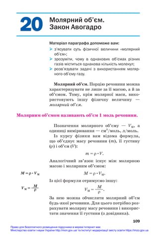 20
20 Молярний об’єм.
Закон Авогадро
Матеріал параграфа допоможе вам:
 з’ясувати суть фізичної величини «молярний
об’єм»;
 зрозуміти, чому в однакових об’ємах різних
газів міститься однакова кількість молекул;
 розв’язувати задачі з використанням моляр
ного об’єму газу.
Молярний об’єм. Порцію речовини можна
характеризувати не лише за її масою, а й за
об’ємом. Тому, крім молярної маси, вико#
ристовують іншу фізичну величину —
молярний об’єм.
Молярним об’ємом називають об’єм 1 моль речовини.
Позначення молярного об’єму — VM, а
одиниці вимірювання — см3
/моль, л/моль.
Із курсу фізики вам відома формула,
що об’єднує масу речовини (m), її густину
(ρ) і об’єм (V):
m = ρ•V.
Аналогічний зв’язок існує між молярною
масою і молярним об’ємом:
M = ρ•VM.
Із цієї формули отримуємо іншу:
M
VM = ——.
ρ
За нею можна обчислити молярний об’єм
будь#якої речовини. Для цього потрібно роз#
рахувати молярну масу речовини і викорис#
тати значення її густини (з довідника).
109
M = ρ•VM
M
VM = ——
ρ
Право для безоплатного розміщення підручника в мережі Інтернет має
Міністерство освіти і науки України http://mon.gov.ua/ та Інститут модернізації змісту освіти https://imzo.gov.ua
 