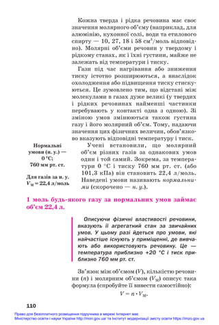 Кожна тверда і рідка речовина має своє
значення молярного об’єму (наприклад, для
алюмінію, кухонної солі, води та етилового
спирту — 10, 27, 18 і 58 см3
/моль відповід#
но). Молярні об’єми речовин у твердому і
рідкому станах, як і їхні густини, майже не
залежать від температури і тиску.
Гази під час нагрівання або зниження
тиску істотно розширюються, а внаслідок
охолодження або підвищення тиску стиску#
ються. Це зумовлено тим, що відстані між
молекулами в газах дуже великі (у твердих
і рідких речовинах найменші частинки
перебувають у контакті одна з одною). Зі
зміною умов змінюються також густина
газу і його молярний об’єм. Тому, надаючи
значення цих фізичних величин, обов’язко#
во вказують відповідні температуру і тиск.
Учені встановили, що молярний
об’єм різних газів за однакових умов
один і той самий. Зокрема, за темпера#
тури 0 °С і тиску 760 мм рт. ст. (або
101,3 кПа) він становить 22,4 л/моль.
Наведені умови називають нормальни#
ми (скорочено — н. у.).
1 моль будь/якого газу за нормальних умов займає
об’єм 22,4 л.
Описуючи фізичні властивості речовини,
вказують її агрегатний стан за звичайних
умов. У цьому разі йдеться про умови, які
найчастіше існують у приміщенні, де вивча
ють або використовують речовину. Це —
температура приблизно +20 °С і тиск при
близно 760 мм рт. ст.
Зв’язок між об’ємом (V), кількістю речови#
ни (n) і молярним об’ємом (VM) описує така
формула (спробуйте її вивести самостійно):
V = n•VM.
110
Для газів за н. у.
VM = 22,4 л/моль
Нормальні
умови (н. у.) —
0 °С;
760 мм рт. ст.
Право для безоплатного розміщення підручника в мережі Інтернет має
Міністерство освіти і науки України http://mon.gov.ua/ та Інститут модернізації змісту освіти https://imzo.gov.ua
 