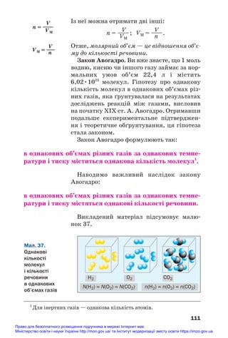 Із неї можна отримати дві інші:
V V
n = ——; VM = ——.
VM n
Отже, молярний об’єм — це відношення об’є
му до кількості речовини.
Закон Авогадро. Ви вже знаєте, що 1 моль
водню, кисню чи іншого газу займає за нор#
мальних умов об’єм 22,4 л і містить
6,02•1023
молекул. Гіпотезу про однакову
кількість молекул в однакових об’ємах різ#
них газів, яка ґрунтувалася на результатах
досліджень реакцій між газами, висловив
на початку ХІХ ст. А. Авогадро. Отримавши
подальше експериментальне підтверджен#
ня і теоретичне обґрунтування, ця гіпотеза
стала законом.
Закон Авогадро формулюють так:
в однакових об’ємах різних газів за однакових темпе/
ратури і тиску міститься однакова кількість молекул1
.
Наводимо важливий наслідок закону
Авогадро:
в однакових об’ємах різних газів за однакових темпе/
ратури і тиску містяться однакові кількості речовини.
Викладений матеріал підсумовує малю#
нок 37.
111
1
Для інертних газів — однакова кількість атомів.
Мал. 37.
Однакові
кількості
молекул
і кількості
речовини
в однакових
об’ємах газів
H2 O2
N(H2) = N(O2) = N(CO2) n(H2) = n(O2) = n(CO2)
CO2
V
n = ——
VM
V
VM = —
—
n
Право для безоплатного розміщення підручника в мережі Інтернет має
Міністерство освіти і науки України http://mon.gov.ua/ та Інститут модернізації змісту освіти https://imzo.gov.ua
 