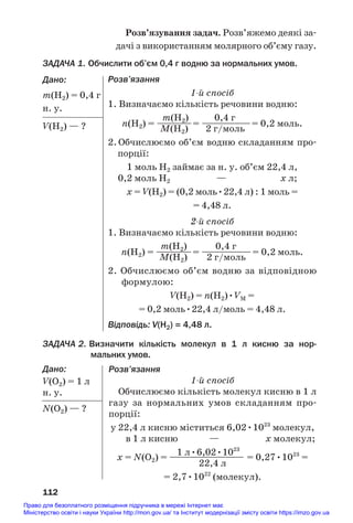 Розв’язування задач. Розв’яжемо деякі за#
дачі з використанням молярного об’єму газу.
ЗАДАЧА 1. Обчислити об’єм 0,4 г водню за нормальних умов.
Дано:
m(Н2) = 0,4 г
н. у.
V(Н2) — ?
112
Розв’язання
1й спосіб
1. Визначаємо кількість речовини водню:
m(Н2) 0,4 г
n(Н2) = ——
——= ———
———= 0,2 моль.
M(Н2) 2 г/моль
2. Обчислюємо об’єм водню складанням про#
порції:
1 моль Н2 займає за н. у. об’єм 22,4 л,
0,2 моль Н2 — х л;
х = V(Н2) = (0,2 моль•22,4 л) : 1 моль =
= 4,48 л.
2й спосіб
1. Визначаємо кількість речовини водню:
m(Н2) 0,4 г
n(Н2) = ————= —
——
———= 0,2 моль.
M(Н2) 2 г/моль
2. Обчислюємо об’єм водню за відповідною
формулою:
V(Н2) = n(Н2)•VM =
= 0,2 моль•22,4 л/моль = 4,48 л.
Відповідь: V(Н2) = 4,48 л.
ЗАДАЧА 2. Визначити кількість молекул в 1 л кисню за нор
мальних умов.
Дано:
V(О2) = 1 л
н. у.
N(O2) — ?
Розв’язання
1й спосіб
Обчислюємо кількість молекул кисню в 1 л
газу за нормальних умов складанням про#
порції:
у 22,4 л кисню міститься 6,02•1023
молекул,
в 1 л кисню — х молекул;
1 л•6,02•1023
х = N(O2) = ————
————— = 0,27•1023
=
22,4 л
= 2,7•1022
(молекул).
Право для безоплатного розміщення підручника в мережі Інтернет має
Міністерство освіти і науки України http://mon.gov.ua/ та Інститут модернізації змісту освіти https://imzo.gov.ua
 