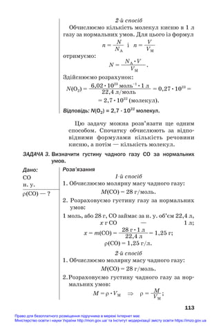 113
2й спосіб
Обчислюємо кількість молекул кисню в 1 л
газу за нормальних умов. Для цього із формул
N V
n = —— і n = ——
NA VM
отримуємо:
NA•V
N = —
—
—
—
—.
VM
Здійснюємо розрахунок:
6,02•1023
моль–1
•1 л
N(O2) = ———————————— = 0,27•1023
=
22,4 л/моль
= 2,7•1022
(молекул).
Відповідь: N(O2) = 2,7 · 1022
молекул.
Цю задачу можна розв’язати ще одним
способом. Спочатку обчислюють за відпо#
відними формулами кількість речовини
кисню, а потім — кількість молекул.
ЗАДАЧА 3. Визначити густину чадного газу CO за нормальних
умов.
Дано:
СО
н. у.
ρ(СО) — ?
Розв’язання
1й спосіб
1. Обчислюємо молярну масу чадного газу:
M(CO) = 28 г/моль.
2. Розраховуємо густину газу за нормальних
умов:
1 моль, або 28 г, СО займає за н. у. об’єм 22,4 л,
х г СО — 1 л;
28 г•1 л
х = m(CO) = —
—
—
—
—
—= 1,25 г;
22,4 л
ρ(СО) = 1,25 г/л.
2й спосіб
1. Обчислюємо молярну масу чадного газу:
M(CO) = 28 г/моль.
2.Розраховуємо густину чадного газу за нор#
мальних умов:
M
M = ρ•VM ⇒ ρ = —
—;
VM
Право для безоплатного розміщення підручника в мережі Інтернет має
Міністерство освіти і науки України http://mon.gov.ua/ та Інститут модернізації змісту освіти https://imzo.gov.ua
 