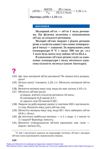 ВИСНОВКИ
Молярний об’єм — об’єм 1 моль речови/
ни. Ця фізична величина є відношенням
об’єму до кількості речовини.
Молярні об’єми твердих і рідких речовин
різні, а газів (за одних і тих самих температу/
ри й тиску) — однакові. За нормальних умов
(температури 0 °С і тиску 760 мм рт. ст.)
1 моль будь/якого газу займає об’єм 22,4 л.
В однакових об’ємах різних газів за одна/
кових температури і тиску міститься одна/
кова кількість молекул (закон Авогадро).
?
134. Що таке молярний об’єм речовини? Як можна його розраху
вати?
135. Густина азоту1
становить 1,25 г/л. Обчисліть молярний об’єм
газу.
136. Визначте молярну масу газу, якщо він має густину 1,43 г/л.
137. Обчисліть об’єми (усно):
а) водню, взятого кількістю речовини 10 моль;
б) сірководню H2S масою 3,4 г;
в) чадного газу СО масою 0,28 г.
138. Людина за добу видихає разом із повітрям 500 л вуглекисло
го газу. Визначте масу цього об’єму газу.
139. Обчисліть молярну масу газу, якщо 60 г його займають об’єм
44,8 л. (Усно.)
140. Де міститься найбільше молекул — в 1 л води, 1 л кисню чи
1 л водню? Відповідь поясніть.
141. Визначте співвідношення об’ємів однакових мас газів —
водню і метану СН4.
114
M(CO) 28 г/моль
ρ(СО) = ———— = ———————= 1,25 г/л.
VM 22,4 л/моль
Відповідь: ρ(СО) = 1,25 г/л.
1
У цій і наступних задачах до параграфа густини, об’єми і молярні
об’єми газів відповідають нормальним умовам.
Право для безоплатного розміщення підручника в мережі Інтернет має
Міністерство освіти і науки України http://mon.gov.ua/ та Інститут модернізації змісту освіти https://imzo.gov.ua
 