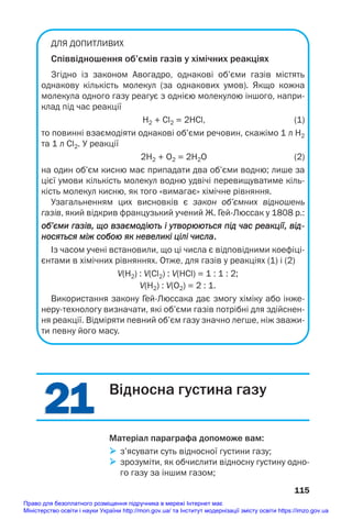 21
21
ДЛЯ ДОПИТЛИВИХ
Співвідношення об’ємів газів у хімічних реакціях
Згідно із законом Авогадро, однакові об’єми газів містять
однакову кількість молекул (за однакових умов). Якщо кожна
молекула одного газу реагує з однією молекулою іншого, напри
клад під час реакції
H2 + Cl2 = 2HCl, (1)
то повинні взаємодіяти однакові об’єми речовин, скажімо 1 л H2
та 1 л Cl2. У реакції
2H2 + O2 = 2H2O (2)
на один об’єм кисню має припадати два об’єми водню; лише за
цієї умови кількість молекул водню удвічі перевищуватиме кіль
кість молекул кисню, як того «вимагає» хімічне рівняння.
Узагальненням цих висновків є закон об’ємних відношень
газів, який відкрив французький учений Ж. ГейЛюссак у 1808 р.:
об’єми газів, що взаємодіють і утворюються під час реакції, від
носяться між собою як невели
икі цілі числа.
Із часом учені встановили, що ці числа є відповідними коефіці
єнтами в хімічних рівняннях. Отже, для газів у реакціях (1) і (2)
V(H2) : V(Cl2) : V(HCl) = 1 : 1 : 2;
V(H2) : V(О2) = 2 : 1.
Використання закону ГейЛюссака дає змогу хіміку або інже
нерутехнологу визначати, які об’єми газів потрібні для здійснен
ня реакції. Відміряти певний об’єм газу значно легше, ніж зважи
ти певну його масу.
115
Відносна густина газу
Матеріал параграфа допоможе вам:
 з’ясувати суть відносної густини газу;
 зрозуміти, як обчислити відносну густину одно
го газу за іншим газом;
Право для безоплатного розміщення підручника в мережі Інтернет має
Міністерство освіти і науки України http://mon.gov.ua/ та Інститут модернізації змісту освіти https://imzo.gov.ua
 