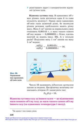 розв’язувати задачі з використанням віднос
ної густини газів.
Відносна густина газу. В однакових об’є#
мах різних газів міститься одна й та сама
кількість молекул1
. Однак маси однакових
об’ємів газів зазвичай різні, бо молекули
різних речовин здебільшого мають різну
масу. Маса 1 см3
кисню за нормальних умов
становить 0,00143 г, а маса такого самого
об’єму водню — 0,0000893 г. Отже, кисень
важчий за водень (мал. 38). А у скільки
разів? Поділимо масу 1 см3
кисню на масу
1 см3
водню:
m(O2) 0,00143 г
———— = ———————= 16.
m(H2) 0,0000893 г
116
1
За одних і тих самих умов.
Мал. 38.
Порівняння
мас однакових
об’ємів газів
H2
O2
Число 16 називають відносною густиною
кисню за воднем. Цю фізичну величину по#
значають літерою D і записують так:
DH2
(O2) = 16.
Відносна густина газу за іншим газом — це відношення
маси певного об’єму газу до маси такого самого об’єму
іншого газу (за однакових температури і тиску).
Право для безоплатного розміщення підручника в мережі Інтернет має
Міністерство освіти і науки України http://mon.gov.ua/ та Інститут модернізації змісту освіти https://imzo.gov.ua
 