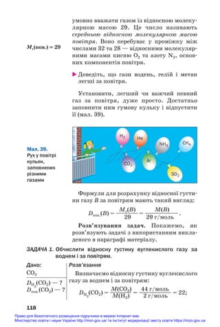 умовно вважати газом із відносною молеку#
лярною масою 29. Це число називають
середньою відносною молекулярною масою
повітря. Воно перебуває у проміжку між
числами 32 та 28 — відносними молекуляр#
ними масами кисню O2 та азоту N2, основ#
них компонентів повітря.
 Доведіть, що гази водень, гелій і метан
легші за повітря.
Установити, легший чи важчий певний
газ за повітря, дуже просто. Достатньо
заповнити ним гумову кульку і відпустити
її (мал. 39).
118
Мr(пов.) = 29
Мал. 39.
Рух у повітрі
кульок,
заповнених
різними
газами
H2
CO2
SO2
NH3
CH4
He
Ar
Формули для розрахунку відносної густи#
ни газу В за повітрям мають такий вигляд:
Mr(B) M(B)
Dпов.(B) = ————= ——————.
29 29 г/моль
Розв’язування задач. Покажемо, як
розв’язують задачі з використанням викла#
деного в параграфі матеріалу.
ЗАДАЧА 1. Обчислити відносну густину вуглекислого газу за
воднем і за повітрям.
Дано:
СО2
DH2
(CO2) — ?
Dпов.(СО2) — ?
Розв’язання
Визначаємо відносну густину вуглекислого
газу за воднем і за повітрям:
M(CO2) 44 г/моль
DH2
(CO2) = ———— = —————— = 22;
M(H2) 2 г/моль
Право для безоплатного розміщення підручника в мережі Інтернет має
Міністерство освіти і науки України http://mon.gov.ua/ та Інститут модернізації змісту освіти https://imzo.gov.ua
 