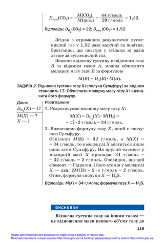 Згідно з отриманим результатом вугле#
кислий газ у 1,52 раза важчий за повітря.
Зрозуміло, що повітря у стільки ж разів
легше за вуглекислий газ.
Знаючи відносну густину невідомого газу
B за відомим газом A, можна обчислити
молярну масу газу В за формулою
M(B) = DA(B)•M(A).
ЗАДАЧА 2. Відносна густина газу Х (сполука Сульфуру) за воднем
становить 17. Обчислити молярну масу газу Х і визна
чити його формулу.
Дано:
DH2
(Х) = 17
М(X) — ?
Х — ?
119
M(CO2) 44 г/моль
Dпов.(СО2) = ————— = —————— = 1,52.
M(пов.) 29 г/моль
Відповідь: DH2
(CO2) = 22; Dпов.(СО2) = 1,52.
Розв’язання
1. Розраховуємо молярну масу газу Х:
M(Х) = DH2
(Х)•M(Н2) =
= 17•2 г/моль = 34 г/моль.
2. Визначаємо формулу газу Х, який є сполу#
кою Сульфуру.
Оскільки M(S) = 32 г/моль, а M(Х) =
= 34 г/моль, то в молекулі Х міститься лише
один атом Сульфуру. На другий елемент у
молярній масі Х припадає 34 г/моль –
– 32 г/моль = 2 г/моль. Очевидно, що цей
елемент — Гідроген, і його атомів у молекулі
Х — два: 2М(Н) = 2•1 г/моль = 2 г/моль.
Отже, формула сполуки Х — Н2S.
Відповідь: M(Х) = 34 г/моль; формула газу Х — Н2S.
ВИСНОВКИ
Відносна густина газу за іншим газом —
це відношення маси певного об’єму газу до
Право для безоплатного розміщення підручника в мережі Інтернет має
Міністерство освіти і науки України http://mon.gov.ua/ та Інститут модернізації змісту освіти https://imzo.gov.ua
 