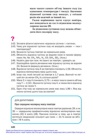 маси такого самого об’єму іншого газу (за
однакових температури і тиску). Значення
відносної густини газу показує, у скільки
разів він важчий за інший газ.
Газом порівняння часто слугує повітря,
яке поводиться як газ із відносною молеку/
лярною масою 29.
За відносною густиною газу можна обчис/
лити його молярну масу.
?
142. Зіставте фізичні величини «відносна густина» і «густина».
143. Чому для відносної густини газу не вказують умови — тиск і
температуру?
144. Визначте густину повітря за нормальних умов.
145. Обчисліть відносну густину за воднем газів із такими форму
лами: He, Ne, СН4, NН3, N2, CO, SiH4, SO2. (Усно.)
146. Назвіть дватри гази, які важчі за повітря, і доведіть це.
147. Газоподібна проста речовина має відносну густину за воднем
24. Визначте формулу речовини. (Усно.)
148. Відносна густина газу А за повітрям становить 1,59. Обчисліть
відносну молекулярну масу цього газу.
149. Існує газ, який легший за повітря в 1,7 раза. Важчий чи лег
ший він за метан CH4 й у скільки разів?
150. Маса 2 л газу Х становить 3,75 г, а маса такого самого об’єму
газу Y — 2,32 г. Визначте густину газу Х, а також його відносну
густину за газом Y.
151. Один літр газу за нормальних умов має масу 1,96 г. Яка від
носна густина цього газу за азотом?
ДЛЯ ДОПИТЛИВИХ
Про середню молярну масу повітря
Середня відносна молекулярна маса повітря дорівнює 29, а не
30 — середньому арифметичному відносних молекулярних мас
кисню (32) й азоту (28). Причина полягає в тому, що в повітрі
містяться неоднакові кількості цих газів — 21 % кисню за об’є
мом і 78 % азоту.
120
Право для безоплатного розміщення підручника в мережі Інтернет має
Міністерство освіти і науки України http://mon.gov.ua/ та Інститут модернізації змісту освіти https://imzo.gov.ua
 