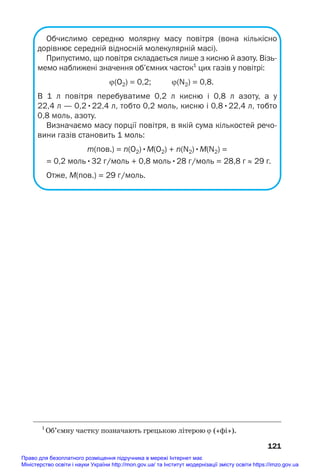 Обчислимо середню молярну масу повітря (вона кількісно
дорівнює середній відносній молекулярній масі).
Припустимо, що повітря складається лише з кисню й азоту. Візь
мемо наближені значення об’ємних часток1
цих газів у повітрі:
ϕ(О2) = 0,2; ϕ(N2) = 0,8.
В 1 л повітря перебуватиме 0,2 л кисню і 0,8 л азоту, а у
22,4 л — 0,2•22,4 л, тобто 0,2 моль, кисню і 0,8•22,4 л, тобто
0,8 моль, азоту.
Визначаємо масу порції повітря, в якій сума кількостей речо
вини газів становить 1 моль:
m(пов.) = n(О2)•М(О2) + n(N2)•М(N2) =
= 0,2 моль•32 г/моль + 0,8 моль•28 г/моль = 28,8 г ≈ 29 г.
Отже, M(пов.) = 29 г/моль.
121
1
Об’ємну частку позначають грецькою літерою ϕ («фі»).
Право для безоплатного розміщення підручника в мережі Інтернет має
Міністерство освіти і науки України http://mon.gov.ua/ та Інститут модернізації змісту освіти https://imzo.gov.ua
 