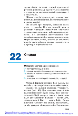 22
22
також брали до уваги хімічні властивості
речовин (наприклад, здатність взаємодіяти
з основами чи кислотами або і з основами, і
з кислотами).
Кілька класів неорганічних сполук вва#
жають найважливішими. Їх розглядатимемо
в цьому розділі.
Ви знаєте про сполуки, загальна назва
яких — оксиди. Під час реакцій води з
деякими оксидами металічних елементів
утворюються речовини, які називають осно#
вами, а з оксидами неметалічних еле#
ментів вода взаємодіє з утворенням кислот.
Окрім оксидів, основ, кислот, до основних
класів неорганічних сполук зараховують
амфотерні гідроксиди і солі.
123
Оксиди
Матеріал параграфа допоможе вам:
 пригадати склад оксидів;
 складати графічні формули молекул оксидів;
 закріпити навички зі складання хімічних назв
оксидів;
 дізнатися про поширеність оксидів у природі.
Склад і формули оксидів. Вам відомо, що
оксиди — це сполуки елементів з Оксигеном.
Майже всі хімічні елементи утворюють
оксиди (мал. 40). Для елемента з постійною
валентністю існує один оксид. Так, однова#
лентний Літій утворює оксид із формулою
Li2O, двовалентний Кальцій — оксид CaO,
тривалентний Бор — оксид B2O3. Якщо
хімічний елемент має змінну валентність,
то він утворює кілька оксидів. Наприклад,
Право для безоплатного розміщення підручника в мережі Інтернет має
Міністерство освіти і науки України http://mon.gov.ua/ та Інститут модернізації змісту освіти https://imzo.gov.ua
 