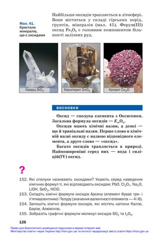 Найбільше оксидів трапляється в літосфері.
Вони містяться у складі гірських порід,
ґрунтів, мінералів (мал. 41). Ферум(ІІІ)
оксид Fe2O3 є головним компонентом біль#
шості залізних руд.
126
Кварц SiO2 Каситерит SnO2 Куприт Cu2O
Мал. 41.
Кристали
мінералів,
що є оксидами
ВИСНОВКИ
Оксид — сполука елемента з Оксигеном.
Загальна формула оксидів — ЕmОn.
Оксиди мають хімічні назви, а деякі —
ще й тривіальні назви. Перше слово в хіміч/
ній назві оксиду є назвою відповідного еле/
мента, а друге слово — «оксид».
Багато оксидів трапляється в природі.
Найпоширеніші серед них — вода і силі/
цій(IV) оксид.
?
152. Які сполуки називають оксидами? Укажіть серед наведених
хімічних формул ті, які відповідають оксидам: PbO, Cl2O7, Na2O,
LiOH, SeO3, HClO.
153. Складіть хімічні формули оксидів Арсену (елемент буває три і
п’ятивалентним) і Телуру (значення валентності елемента — 4 і 6).
154. Запишіть хімічні формули оксидів, які містять катіони Калію,
Барію, Алюмінію.
155. Зобразіть графічні формули молекул оксидів SО2 та I2O5.
Право для безоплатного розміщення підручника в мережі Інтернет має
Міністерство освіти і науки України http://mon.gov.ua/ та Інститут модернізації змісту освіти https://imzo.gov.ua
 