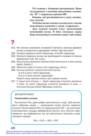 Усі основи є йонними речовинами. Вони
складаються з катіонів металічних елемен/
тів Мn+
і гідроксид/аніонів ОН–
.
Основи, які розчиняються у воді, назива/
ють лÝгами.
Хімічна назва основи складається з назви
металічного елемента і слова «гідроксид».
Для кожної основи існує відповідний
(осн¼вний) оксид. В обох сполуках заряд
йона металічного елемента один і той самий.
?
161. Які сполуки називають основами? Запишіть загальну формулу
основ, у складі яких є двозарядні катіони. Що таке лÝги?
162. Складіть формули цезій гідроксиду, титан(ІІІ) гідроксиду.
163. Напишіть формули основ, що відповідають оксидам із такими
формулами: K2O, VO, La2O3.
164. Яка кількість речовини кожного йона міститься в 1 моль основ
NaOH, Fe(OH)2?
165. Обчисліть масу 0,2 моль літій гідроксиду. (Усно.)
166. Скільки катіонів і аніонів міститься (усно):
а) в 0,1 моль калій гідроксиду;
б) в 1/2 моль магній гідроксиду?
Назвіть масу кожного йона в цих порціях основ.
167. У порції якої сполуки — барій гідроксиду кількістю речовини
3 моль чи калій гідроксиду кількістю речовини 4 моль —
міститься більше йонів? Відповідь поясніть.
ДЛЯ ДОПИТЛИВИХ
Незвичайна основа
Газ амоніак NH3 дуже добре розчиняється у воді. Цей розчин
(його побутова назва — нашатирний спирт) містить невеликі
кількості йонів амонію NH4
+
та гідроксидіонів OH–
і за хімічними
властивостями нагадує розбавлений розчин лугу. Хімічне пере
творення, що відбувається під час розчинення амоніаку у воді,
описують схемою
NH3 + H2O → NH4
+
+ OH–
,
130
Право для безоплатного розміщення підручника в мережі Інтернет має
Міністерство освіти і науки України http://mon.gov.ua/ та Інститут модернізації змісту освіти https://imzo.gov.ua
 