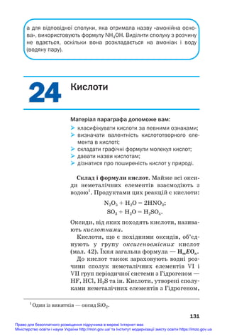 24
24
а для відповідної сполуки, яка отримала назву «амонійна осно
ва», використовують формулу NH4OH. Виділити сполуку з розчину
не вдається, оскільки вона розкладається на амоніак і воду
(водяну пару).
131
Кислоти
Матеріал параграфа допоможе вам:
 класифікувати кислоти за певними ознаками;
 визначати валентність кислототворного еле
мента в кислоті;
 складати графічні формули молекул кислот;
 давати назви кислотам;
 дізнатися про поширеність кислот у природі.
Склад і формули кислот. Майже всі окси/
ди неметалічних елементів взаємодіють з
водою1
. Продуктами цих реакцій є кислоти:
N2O5 + H2O = 2HNO3;
SO3 + H2O = H2SO4.
Оксиди, від яких походять кислоти, назива#
ють кислотними.
Кислоти, що є похідними оксидів, об’єд#
нують у групу оксигеновмісних кислот
(мал. 42). Їхня загальна формула — HmEOn.
До кислот також зараховують водні роз#
чини сполук неметалічних елементів VI і
VII груп періодичної системи з Гідрогеном —
HF, HCl, H2S та ін. Кислоти, утворені сполу#
ками неметалічних елементів з Гідрогеном,
1
Один із винятків — оксид SiO2.
Право для безоплатного розміщення підручника в мережі Інтернет має
Міністерство освіти і науки України http://mon.gov.ua/ та Інститут модернізації змісту освіти https://imzo.gov.ua
 