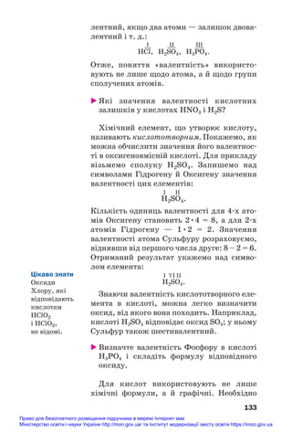 лентний, якщо два атоми — залишок двова#
лентний і т. д.:
I II III
HСl, H2SO4, H3PO4.
Отже, поняття «валентність» використо#
вують не лише щодо атома, а й щодо групи
сполучених атомів.
 Які значення валентності кислотних
залишків у кислотах HNO3 і H2S?
Хімічний елемент, що утворює кислоту,
називають кислототворним. Покажемо, як
можна обчислити значення його валентнос#
ті в оксигеновмісній кислоті. Для прикладу
візьмемо сполуку H2SO4. Запишемо над
символами Гідрогену й Оксигену значення
валентності цих елементів:
І ІІ
H2SO4.
Кількість одиниць валентності для 4#х ато#
мів Оксигену становить 2•4 = 8, а для 2#х
атомів Гідрогену — 1•2 = 2. Значення
валентності атома Сульфуру розраховуємо,
віднявши від першого числа друге: 8 – 2 = 6.
Отриманий результат укажемо над симво#
лом елемента:
І VІ ІІ
H2SO4.
Знаючи валентність кислототворного еле#
мента в кислоті, можна легко визначити
оксид, від якого вона походить. Наприклад,
кислоті H2SO4 відповідає оксид SO3; у ньому
Сульфур також шестивалентний.
 Визначте валентність Фосфору в кислоті
H3PO4 і складіть формулу відповідного
оксиду.
Для кислот використовують не лише
хімічні формули, а й графічні. Необхідно
133
Цікаво знати
Оксиди
Хлору, які
відповідають
кислотам
HClO2
і HClO3,
не відомі.
Право для безоплатного розміщення підручника в мережі Інтернет має
Міністерство освіти і науки України http://mon.gov.ua/ та Інститут модернізації змісту освіти https://imzo.gov.ua
 