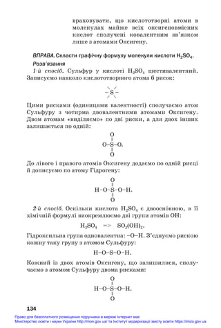 враховувати, що кислототворні атоми в
молекулах майже всіх оксигеновмісних
кислот сполучені ковалентним зв’язком
лише з атомами Оксигену.
ВПРАВА.Скласти графічну формулу молекули кислоти H2SO4.
Розв’язання
1й спосіб. Сульфур у кислоті H2SO4 шестивалентний.
Записуємо навколо кислототворного атома 6 рисок:
134
– S –
–
–
–
–
О–S–О
О
.
О
=
=
H–О–S–О–H
О
О
=
=
Цими рисками (одиницями валентності) сполучаємо атом
Сульфуру з чотирма двовалентними атомами Оксигену.
Двом атомам «виділяємо» по дві риски, а для двох інших
залишається по одній:
До лівого і правого атомів Оксигену додаємо по одній рисці
й дописуємо по атому Гідрогену:
2й спосіб. Оскільки кислота H2SO4 є двоосн¼вною, в її
хімічній формулі виокремлюємо дві групи атомів ОН:
H2SO4 = SO2(OH)2.
Гідроксильна група одновалентна: –О–Н. З’єднуємо рискою
кожну таку групу з атомом Сульфуру:
H–O–S–O–H.
Кожний із двох атомів Оксигену, що залишилися, сполу#
чаємо з атомом Сульфуру двома рисками:
H–О–S–О–H
О
О
=
=
.
.
Право для безоплатного розміщення підручника в мережі Інтернет має
Міністерство освіти і науки України http://mon.gov.ua/ та Інститут модернізації змісту освіти https://imzo.gov.ua
 