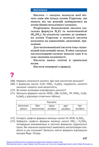 ВИСНОВКИ
Кислота — сполука, молекула якої міс/
тить один або кілька атомів Гідрогену, що
можуть під час реакцій заміщуватися на
атоми (йони) металічного елемента.
Розрізняють безоксигенові кислоти (за/
гальна формула HnE) та оксигеновмісні
(HmEOn). За кількістю здатних до заміщен/
ня атомів Гідрогену в молекулі кислоти
поділяють на одноосн¼вні, двоосн¼вні, три/
осн¼вні.
Для оксигеновмісної кислоти існує відпо/
відний (кислотний) оксид. В обох сполуках
кислототворний елемент виявляє одне й те
саме значення валентності.
Кислоти мають хімічні й тривіальні
назви.
Кислоти поширені в природі.
?
168. Наведіть означення кислоти. Що таке кислотний залишок?
169. У формулах кислот H2Te, HNO2, H3AsO4 підкресліть кислотні
залишки і вкажіть їхню валентність.
170. За якими ознаками класифікують кислоти?
171. Запишіть формули кислот HClO3, HBr, H2TeO3, HF, HNO2, H2Se,
H3AsO4 у відповідні стовпчики таблиці:
137
Кислоти
оксигено
вмісні
без
оксигенові
одно
осн¼вні
дво
осн¼вні
три
осн¼вні
172. Складіть графічні формули молекул кислот HІ, HClO, H2TeO3.
173. Зобразіть графічні формули молекул кислот HIO3 і H2TeO4,
попередньо виокремивши в хімічних формулах гідроксильні
групи. Які значення валентності виявляють кислототворні еле
менти в цих сполуках? Запишіть хімічні формули відповідних
оксидів Йоду і Телуру.
Право для безоплатного розміщення підручника в мережі Інтернет має
Міністерство освіти і науки України http://mon.gov.ua/ та Інститут модернізації змісту освіти https://imzo.gov.ua
 