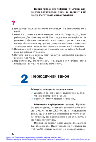 2
2
Перші спроби класифікації хімічних еле/
ментів охоплювали лише їх частину і не
мали достатнього обґрунтування.
?
1. Що раніше вважали хімічним елементом і як визначають його
нині?
2. Виберіть ознаки, які були використані А.Л. Лавуазьє, В. Дебе
райнером, Дж. Ньюлендсом, Л. Маєром для класифікації простих
речовин і хімічних елементів: властивості простих речовин,
поширеність елементів у природі, склад характерних сполук, зна
чення відносних атомних мас, значення валентності елементів.
3. Охарактеризуйте розміщення елементів кожної тріади Деберай
нера в періодичній системі.
4. Зіставте відносну атомну масу Брому з напівсумою відносних
атомних мас Хлору і Йоду.
5. Порівняйте ряд елементів Дж. Ньюлендса з їх послідовністю в
періодичній системі та вкажіть відмінності.
12
Періодичний закон
Матеріал параграфа допоможе вам:
 дізнатися про природний ряд хімічних елемен
тів і закономірності в ньому;
 зрозуміти зміст періодичного закону.
Відкриття періодичного закону. Пробле/
ма класифікації хімічних елементів захопи#
ла у 60#ті роки ХІХ ст. Д. І. Менделєєва
(мал. 6). Він шукав закономірності та взає#
мозв’язки, які охоплювали б усі елементи, а
не лише їх частину.
Взявши за основу маси атомів, Менделєєв
(як і Ньюлендс, Маєр) розмістив усі відомі на
той час 63 хімічні елементи в ряд за збільшен#
Право для безоплатного розміщення підручника в мережі Інтернет має
Міністерство освіти і науки України http://mon.gov.ua/ та Інститут модернізації змісту освіти https://imzo.gov.ua
 