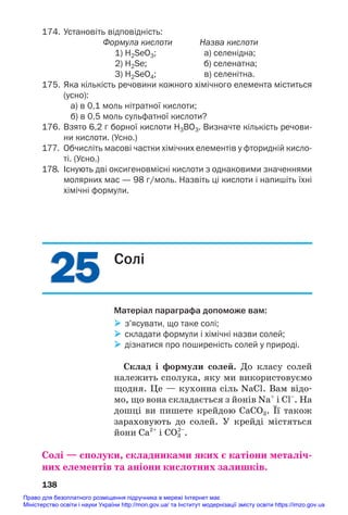 25
25
174. Установіть відповідність:
Формула кислоти Назва кислоти
1) H2SeO3; а) селенідна;
2) H2Se; б) селенатна;
3) H2SeO4; в) селенітна.
175. Яка кількість речовини кожного хімічного елемента міститься
(усно):
а) в 0,1 моль нітратної кислоти;
б) в 0,5 моль сульфатної кислоти?
176. Взято 6,2 г борної кислоти Н3ВО3. Визначте кількість речови
ни кислоти. (Усно.)
177. Обчисліть масові частки хімічних елементів у фторидній кисло
ті. (Усно.)
178. Існують дві оксигеновмісні кислоти з однаковими значеннями
молярних мас — 98 г/моль. Назвіть ці кислоти і напишіть їхні
хімічні формули.
138
Солі
Матеріал параграфа допоможе вам:
 з’ясувати, що таке солі;
 складати формули і хімічні назви солей;
 дізнатися про поширеність солей у природі.
Склад і формули солей. До класу солей
належить сполука, яку ми використовуємо
щодня. Це — кухонна сіль NaCl. Вам відо#
мо, що вона складається з йонів Na+
і Cl–
. На
дошці ви пишете крейдою CaCO3. Її також
зараховують до солей. У крейді містяться
йони Ca2+
і СО3
2–
.
Солі — сполуки, складниками яких є катіони металіч/
них елементів та аніони кислотних залишків.
Право для безоплатного розміщення підручника в мережі Інтернет має
Міністерство освіти і науки України http://mon.gov.ua/ та Інститут модернізації змісту освіти https://imzo.gov.ua
 