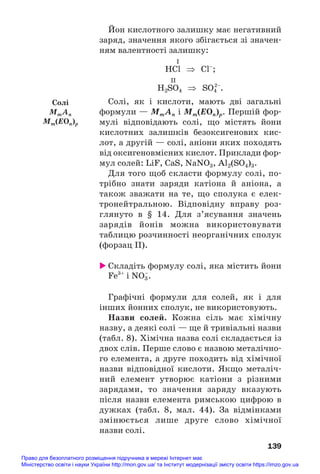 Йон кислотного залишку має негативний
заряд, значення якого збігається зі значен#
ням валентності залишку:
I
HСl ⇒ Сl–
;
II
H2SO4 ⇒ SO4
2–
.
Солі, як і кислоти, мають дві загальні
формули — MmAn і Мm(EOn)p. Першій фор#
мулі відповідають солі, що містять йони
кислотних залишків безоксигенових кис#
лот, а другій — солі, аніони яких походять
від оксигеновмісних кислот. Приклади фор#
мул солей: LiF, СаS, NaNO3, Al2(SO4)3.
Для того щоб скласти формулу солі, по#
трібно знати заряди катіона й аніона, а
також зважати на те, що сполука є елек#
тронейтральною. Відповідну вправу роз#
глянуто в § 14. Для з’ясування значень
зарядів йонів можна використовувати
таблицю розчинності неорганічних сполук
(форзац ІІ).
 Складіть формулу солі, яка містить йони
Fe3+
і NO3
–
.
Графічні формули для солей, як і для
інших йонних сполук, не використовують.
Назви солей. Кожна сіль має хімічну
назву, а деякі солі — ще й тривіальні назви
(табл. 8). Хімічна назва солі складається із
двох слів. Перше слово є назвою металічно#
го елемента, а друге походить від хімічної
назви відповідної кислоти. Якщо металіч#
ний елемент утворює катіони з різними
зарядами, то значення заряду вказують
після назви елемента римською цифрою в
дужках (табл. 8, мал. 44). За відмінками
змінюється лише друге слово хімічної
назви солі.
139
Солі
MmAn
Мm(EOn)p
Право для безоплатного розміщення підручника в мережі Інтернет має
Міністерство освіти і науки України http://mon.gov.ua/ та Інститут модернізації змісту освіти https://imzo.gov.ua
 