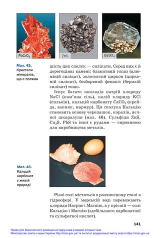 шість цих сполук — силікати. Серед них є й
дорогоцінні камені: блакитний топаз (алю#
міній силікат), золотистий циркон (цирко#
ній силікат), безбарвний фенакіт (берилій
силікат) тощо.
Існує багато покладів натрій хлориду
NaCl (кам’яна сіль), калій хлориду KCl
(сильвін), кальцій карбонату CaCO3 (крей#
да, вапняк, мармур). Ця сполука Кальцію
становить основу черепашок, коралів, яєч#
ної шкаралупи (мал. 46). Сульфіди ZnS,
Cu2S, PbS та інші є рудами — сировиною
для виробництва металів.
141
ZnS
PbCrO4 BaSO4
Мал. 45.
Кристали
мінералів,
що є солями
Мал. 46.
Кальцій
карбонат
у живій
природі
Різні солі містяться в розчиненому стані в
гідросфері. У морській воді переважають
хлориди Натрію і Магнію, а у прісній — солі
Кальцію і Магнію (здебільшого карбонатної
та сульфатної кислот).
Право для безоплатного розміщення підручника в мережі Інтернет має
Міністерство освіти і науки України http://mon.gov.ua/ та Інститут модернізації змісту освіти https://imzo.gov.ua
 