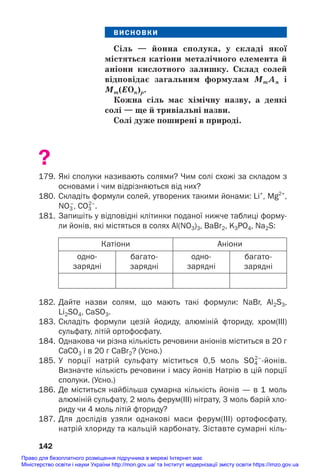 ВИСНОВКИ
Сіль — йонна сполука, у складі якої
містяться катіони металічного елемента й
аніони кислотного залишку. Склад солей
відповідає загальним формулам MmAn і
Мm(EOn)p.
Кожна сіль має хімічну назву, а деякі
солі — ще й тривіальні назви.
Солі дуже поширені в природі.
?
179. Які сполуки називають солями? Чим солі схожі за складом з
основами і чим відрізняються від них?
180. Складіть формули солей, утворених такими йонами: Li+
, Mg2+
,
NO3
–
, CO3
2–
.
181. Запишіть у відповідні клітинки поданої нижче таблиці форму
ли йонів, які містяться в солях Al(NO3)3, BaBr2, K3PO4, Na2S:
142
Катіони Аніони
одно
зарядні
багато
зарядні
одно
зарядні
багато
зарядні
182. Дайте назви солям, що мають такі формули: NaBr, Al2S3,
Li2SO4, CaSO3.
183. Складіть формули цезій йодиду, алюміній фториду, хром(ІІІ)
сульфату, літій ортофосфату.
184. Однакова чи різна кількість речовини аніонів міститься в 20 г
СаСО3 і в 20 г СаBr2? (Усно.)
185. У порції натрій сульфату міститься 0,5 моль SO4
2–
йонів.
Визначте кількість речовини і масу йонів Натрію в цій порції
сполуки. (Усно.)
186. Де міститься найбільша сумарна кількість йонів — в 1 моль
алюміній сульфату, 2 моль ферум(III) нітрату, 3 моль барій хло
риду чи 4 моль літій фториду?
187. Для дослідів узяли однакові маси ферум(IIІ) ортофосфату,
натрій хлориду та кальцій карбонату. Зіставте сумарні кіль
Право для безоплатного розміщення підручника в мережі Інтернет має
Міністерство освіти і науки України http://mon.gov.ua/ та Інститут модернізації змісту освіти https://imzo.gov.ua
 