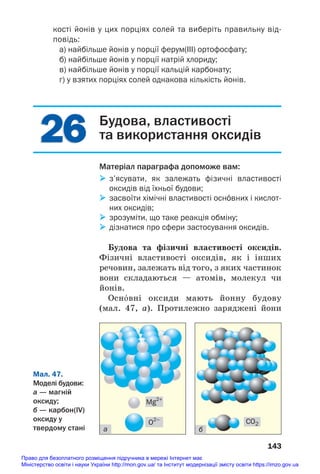 26
26
кості йонів у цих порціях солей та виберіть правильну від
повідь:
а) найбільше йонів у порції ферум(III) ортофосфату;
б) найбільше йонів у порції натрій хлориду;
в) найбільше йонів у порції кальцій карбонату;
г) у взятих порціях солей однакова кількість йонів.
143
Будова, властивості
та використання оксидів
Матеріал параграфа допоможе вам:
 з’ясувати, як залежать фізичні властивості
оксидів від їхньої будови;
 засвоїти хімічні властивості осн¼вних і кислот
них оксидів;
 зрозуміти, що таке реакція обміну;
 дізнатися про сфери застосування оксидів.
Будова та фізичні властивості оксидів.
Фізичні властивості оксидів, як і інших
речовин, залежать від того, з яких частинок
вони складаються — атомів, молекул чи
йонів.
Осн¼вні оксиди мають йонну будову
(мал. 47, а). Протилежно заряджені йони
Мал. 47.
Моделі будови:
а — магній
оксиду;
б — карбон(IV)
оксиду у
твердому стані а б
CO2
O2–
Mg2+
Право для безоплатного розміщення підручника в мережі Інтернет має
Міністерство освіти і науки України http://mon.gov.ua/ та Інститут модернізації змісту освіти https://imzo.gov.ua
 