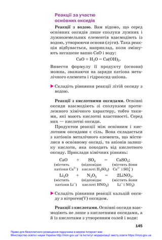Реакції за участю
осн¼вних оксидів
Реакції з водою. Вам відомо, що серед
осн¼вних оксидів лише сполуки лужних і
лужноземельних елементів взаємодіють із
водою, утворюючи основи (лÝги). Така реак#
ція відбувається, наприклад, коли змішу#
ють негашене вапно CaO і воду:
СаО + Н2О = Са(ОН)2.
Вивести формулу її продукту (основи)
можна, зважаючи на заряди катіона мета#
лічного елемента і гідроксид#аніона.
 Складіть рівняння реакції літій оксиду з
водою.
Реакції з кислотними оксидами. Осн¼вні
оксиди взаємодіють зі сполуками проти#
лежного хімічного характеру, тобто таки#
ми, які мають кислотні властивості. Серед
них — кислотні оксиди.
Продуктом реакції між осн¼вним і кис#
лотним оксидами є сіль. Вона складається
з катіонів металічного елемента, що місти#
лися в осн¼вному оксиді, та аніонів залиш#
ку кислоти, яка походить від кислотного
оксиду. Приклади хімічних рівнянь:
CaO + SO3 = CaSO4;
(містить (відповідає (містить йони
катіони Са2+
) кислоті H2SO4) Ca2+
і SO4
2–
)
Li2O + N2O5 = 2LiNO3.
(містить (відповідає (містить йони
катіони Li+
) кислоті HNO3) Li+
і NO3
–
)
 Складіть рівняння реакції кальцій окси#
ду з нітроген(V) оксидом.
Реакції з кислотами. Осн¼вні оксиди взає#
модіють не лише з кислотними оксидами, а
й із кислотами з утворенням солей і води:
145
Право для безоплатного розміщення підручника в мережі Інтернет має
Міністерство освіти і науки України http://mon.gov.ua/ та Інститут модернізації змісту освіти https://imzo.gov.ua
 