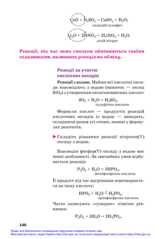 CaO + Н2SO4 = CaSO4 + Н2О;
кальцій сульфат
Li2O + 2HNO3 = 2LiNO3 + H2O.
літій нітрат
Реакції, під час яких сполуки обмінюються своїми
складниками, називають реакціями обміну.
Реакції за участю
кислотних оксидів
Реакції з водою. Майже всі кислотні окси#
ди взаємодіють з водою (виняток — оксид
SiO2) з утворенням оксигеновмісних кислот:
SO2 + H2O = H2SO3.
сульфітна кислота
Формули кислот — продуктів реакцій
кислотних оксидів із водою — виводять,
складаючи разом усі атоми, наявні у форму#
лах реагентів.
 Складіть рівняння реакції нітроген(V)
оксиду з водою.
Взаємодія фосфор(V) оксиду з водою має
певні особливості. За звичайних умов відбу#
вається реакція
Р2О5 + Н2O = 2НРO3.
метафосфатна кислота
Її продукт під час нагрівання перетворюєть#
ся на іншу кислоту:
t
НРO3 + Н2O = H3PO4.
ортофосфатна кислота
Часто записують «сумарне» хімічне рів#
няння:
Р2О5 + 3Н2O = 2Н3РO4.
146
Право для безоплатного розміщення підручника в мережі Інтернет має
Міністерство освіти і науки України http://mon.gov.ua/ та Інститут модернізації змісту освіти https://imzo.gov.ua
 