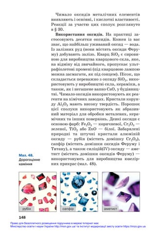 Чимало оксидів металічних елементів
виявляють і осн¼вні, і кислотні властивості.
Реакції за участю цих сполук розглянуто
в § 30.
Використання оксидів. На практиці за#
стосовують десятки оксидів. Кожен із вас
знає, що найбільш уживаний оксид — вода.
Із залізних руд (вони містять оксиди Феру#
му) добувають залізо. Кварц SiO2 є сирови#
ною для виробництва кварцового скла, яке,
на відміну від звичайного, пропускає ульт#
рафіолетові промені (під кварцовою лампою
можна засмагати, як під сонцем). Пісок, що
складається переважно з оксиду SiO2, вико#
ристовують у виробництві скла, кераміки, а
також, як і негашене вапно СаО, у будівниц#
тві. Чимало оксидів використовують як реа#
генти на хімічних заводах. Кристали корун#
ду Al2O3 мають високу твердість. Порошок
цієї сполуки використовують як абразив#
ний матеріал для обробки металевих, кера#
мічних та інших поверхонь. Деякі оксиди є
основою фарб: Fe2O3 — коричневої, Cr2O3 —
зеленої, TiO2 або ZnO — білої. Забарвлені
природні та штучні кристали алюміній
оксиду — рубін (містить домішку Cr2O3),
сапфір (містить домішки оксидів Феруму і
Титану), а також силіцій(IV) оксиду — аме#
тист (містить домішки оксидів Феруму) —
використовують для виробництва ювелір#
них прикрас (мал. 48).
148
рубін сапфір аметист
Мал. 48.
Дорогоцінне
каміння
Право для безоплатного розміщення підручника в мережі Інтернет має
Міністерство освіти і науки України http://mon.gov.ua/ та Інститут модернізації змісту освіти https://imzo.gov.ua
 