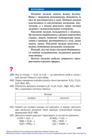 ВИСНОВКИ
Осн¼вні оксиди мають йонну будову.
Вони є твердими речовинами, більшість із
них не розчиняється у воді. Осн¼вні оксиди
взаємодіють із кислотними оксидами, кис/
лотами, а з водою реагують лише оксиди
лужних і лужноземельних елементів.
Кислотні оксиди складаються з молекул.
Ці сполуки перебувають у різних агрегатних
станах, мають невисокі температури плав/
лення і кипіння, розчиняються у воді, деякі
мають запах. Кислотні оксиди реагують з
водою, осн¼вними оксидами, основами.
Реакції, під час яких сполуки обмінюють/
ся своїми складниками, називають реакці/
ями обміну.
Багато оксидів набули широкого вико/
ристання в різних сферах.
?
188. Яка зі сполук — Cl2O чи Li2O — за звичайних умов є газом і
має запах? Поясніть свій вибір.
189. Серед наведених оксидів укажіть йонні речовини: P2O3, Cl2O7,
K2O, BaO, SO3.
190. Розмістіть формули оксидів Li2O, Cu2O, Cl2O7, MgO, SiO2, FeO і
SO2 у відповідні клітинки таблиці:
149
Оксиди
кислотні
осн¼вні
191. Назвіть усі осн¼вні оксиди, які реагують із водою. Запишіть
два загальних рівняння таких реакцій, позначивши оксиди
формулами М2О і МО.
192. Допишіть схеми реакцій і перетворіть їх на хімічні рівняння:
а) SrO + H2O → б) SeO3 + H2O →
MgO + Cl2O7 → SiO2 + BaO →
СаO + НNO3 → I2О5 + NaOH →
Право для безоплатного розміщення підручника в мережі Інтернет має
Міністерство освіти і науки України http://mon.gov.ua/ та Інститут модернізації змісту освіти https://imzo.gov.ua
 