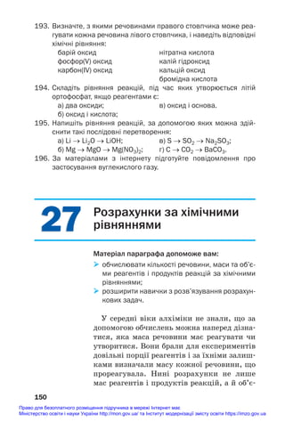 27
27
193. Визначте, з якими речовинами правого стовпчика може реа
гувати кожна речовина лівого стовпчика, і наведіть відповідні
хімічні рівняння:
барій оксид нітратна кислота
фосфор(V) оксид калій гідроксид
карбон(IV) оксид кальцій оксид
бромідна кислота
194. Складіть рівняння реакцій, під час яких утворюється літій
ортофосфат, якщо реагентами є:
а) два оксиди; в) оксид і основа.
б) оксид і кислота;
195. Напишіть рівняння реакцій, за допомогою яких можна здій
снити такі послідовні перетворення:
а) Li → Li2O → LiOH; в) S → SO2 → Na2SO3;
б) Mg → MgO → Mg(NO3)2; г) С → СО2 → BaCO3.
196. За матеріалами з інтернету підготуйте повідомлення про
застосування вуглекислого газу.
150
Розрахунки за хімічними
рівняннями
Матеріал параграфа допоможе вам:
 обчислювати кількості речовини, маси та об’є
ми реагентів і продуктів реакцій за хімічними
рівняннями;
 розширити навички з розв’язування розрахун
кових задач.
У середні віки алхіміки не знали, що за
допомогою обчислень можна наперед дізна#
тися, яка маса речовини має реагувати чи
утворитися. Вони брали для експериментів
довільні порції реагентів і за їхніми залиш#
ками визначали масу кожної речовини, що
прореагувала. Нині розрахунки не лише
мас реагентів і продуктів реакцій, а й об’є#
Право для безоплатного розміщення підручника в мережі Інтернет має
Міністерство освіти і науки України http://mon.gov.ua/ та Інститут модернізації змісту освіти https://imzo.gov.ua
 