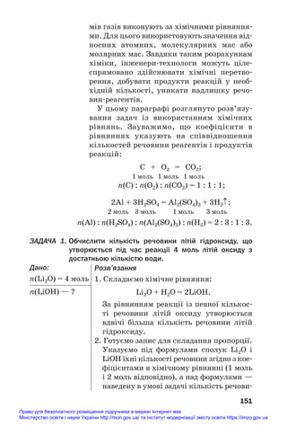 мів газів виконують за хімічними рівняння#
ми. Для цього використовують значення від#
носних атомних, молекулярних мас або
молярних мас. Завдяки таким розрахункам
хіміки, інженери#технологи можуть ціле#
спрямовано здійснювати хімічні перетво#
рення, добувати продукти реакцій у необ#
хідній кількості, уникати надлишку речо#
вин#реагентів.
У цьому параграфі розглянуто розв’язу#
вання задач із використанням хімічних
рівнянь. Зауважимо, що коефіцієнти в
рівняннях указують на співвідношення
кількостей речовини реагентів і продуктів
реакцій:
C + O2 = CO2;
1 моль 1 моль 1 моль
n(С) : n(О2) : n(СО2) = 1 : 1 : 1;
2Al + 3H2SO4 = Al2(SO4)3 + 3H2↑;
2 моль 3 моль 1 моль 3 моль
n(Al) : n(H2SO4) : n(Al2(SO4)3) : n(H2) = 2 : 3 : 1 : 3.
ЗАДАЧА 1. Обчислити кількість речовини літій гідроксиду, що
утворюється під час реакції 4 моль літій оксиду з
достатньою кількістю води.
Дано:
n(Li2O) = 4 моль
n(LiOН) — ?
151
Розв’язання
1. Складаємо хімічне рівняння:
Li2O + Н2О = 2LiOН.
За рівнянням реакції із певної кількос#
ті речовини літій оксиду утворюється
вдвічі більша кількість речовини літій
гідроксиду.
2. Готуємо запис для складання пропорції.
Указуємо під формулами сполук Li2O і
LiOН їхні кількості речовини згідно з кое#
фіцієнтами в хімічному рівнянні (1 моль
і 2 моль відповідно), а над формулами —
наведену в умові задачі кількість речови#
Право для безоплатного розміщення підручника в мережі Інтернет має
Міністерство освіти і науки України http://mon.gov.ua/ та Інститут модернізації змісту освіти https://imzo.gov.ua
 