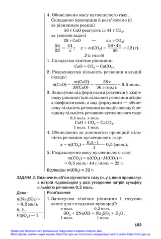 153
4. Обчислюємо масу вуглекислого газу.
Складаємо пропорцію й розв’язуємо її:
за рівнянням реакції
56 г СаО реагують із 44 г СО2,
за умовою задачі
28 г СаО — з х г СО2;
56 44 28•44
——= —
—; х = m(СО2) = —
——— = 22 (г).
28 х 56
2й спосіб
1. Складаємо хімічне рівняння:
СаО + СО2 = СаСО3.
2. Розраховуємо кількість речовини кальцій
оксиду:
m(СаО) 28 г
n(СаО) = ——
———= ——
————= 0,5 моль.
M(СаО) 56 г/моль
3. Записуємо під формулами реагентів у хіміч#
ному рівнянні їхні кількості речовини згідно
з коефіцієнтами, а над формулами — обчис#
ленукількістьречовиникальційоксидуйне#
відому кількість речовини вуглекислого газу:
0,5 моль x моль
СаО + СО2 = СаСО3.
1 моль 1 моль
4. Обчислюємо за допомогою пропорції кіль#
кість речовини вуглекислого газу:
0,5•1
х = n(СО2) = ——
——= 0,5 (моль).
1
5. Розраховуємо масу вуглекислого газу:
m(СО2) = n(СО2)•M(СО2) =
= 0,5 моль•44 г/моль = 22 г.
Відповідь: m(СО2) = 22 г.
ЗАДАЧА 3. Визначити об’єм сірчистого газу (н. у.), який прореагує
з натрій гідроксидом у разі утворення натрій сульфіту
кількістю речовини 0,2 моль.
Дано:
n(Na2SO3) =
= 0,2 моль
н. у.
V(SO2) — ?
Розв’язання
1.Записуємо хімічне рівняння і готуємо
запис для складання пропорції:
х моль 0,2 моль
SО2 + 2NaOH = Na2SО3 + H2O.
1 моль 1 моль
Право для безоплатного розміщення підручника в мережі Інтернет має
Міністерство освіти і науки України http://mon.gov.ua/ та Інститут модернізації змісту освіти https://imzo.gov.ua
 
