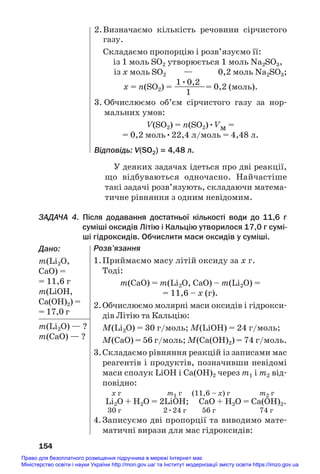 У деяких задачах ідеться про дві реакції,
що відбуваються одночасно. Найчастіше
такі задачі розв’язують, складаючи матема#
тичне рівняння з одним невідомим.
ЗАДАЧА 4. Після додавання достатньої кількості води до 11,6 г
суміші оксидів Літію і Кальцію утворилося 17,0 г сумі
ші гідроксидів. Обчислити маси оксидів у суміші.
Дано:
m(Li2О,
CaO) =
= 11,6 г
m(LiОH,
Ca(OH)2) =
= 17,0 г
m(Li2О) — ?
m(CaO) — ?
154
2.Визначаємо кількість речовини сірчистого
газу.
Складаємо пропорцію і розв’язуємо її:
із 1 моль SО2 утворюється 1 моль Na2SО3,
із х моль SО2 — 0,2 моль Na2SО3;
1•0,2
х = n(SО2) = ————= 0,2 (моль).
1
3. Обчислюємо об’єм сірчистого газу за нор#
мальних умов:
V(SO2) = n(SO2)•Vм =
= 0,2 моль•22,4 л/моль = 4,48 л.
Відповідь: V(SO2) = 4,48 л.
Розв’язання
1.Приймаємо масу літій оксиду за х г.
Тоді:
m(CaO) = m(Li2O, CaO) – m(Li2О) =
= 11,6 – х (г).
2.Обчислюємо молярні маси оксидів і гідрокси#
дів Літію та Кальцію:
M(Li2O) = 30 г/моль; M(LiOH) = 24 г/моль;
M(CaO) = 56 г/моль; M(Ca(OH)2) = 74 г/моль.
3.Складаємо рівняння реакцій із записами мас
реагентів і продуктів, позначивши невідомі
маси сполук LiOH і Ca(OH)2 через m1 і m2 від#
повідно:
х г m1 г (11,6 – х) г m2 г
Li2O + Н2О = 2LiOН; СаО + Н2О = Са(OН)2.
30 г 2•24 г 56 г 74 г
4.Записуємо дві пропорції та виводимо мате#
матичні вирази для мас гідроксидів:
Право для безоплатного розміщення підручника в мережі Інтернет має
Міністерство освіти і науки України http://mon.gov.ua/ та Інститут модернізації змісту освіти https://imzo.gov.ua
 