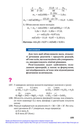 ВИСНОВКИ
Для того щоб обчислювати маси, кількос/
ті речовини реагентів і продуктів реакцій,
об’єми газів, що взаємодіють або утворюють/
ся, використовують хімічні рівняння.
Розв’язування задач здійснюють скла/
данням пропорцій, а також за формулами,
які відображають зв’язок між відповідними
фізичними величинами.
?
197. У наведених записах визначте відповідні значення х (усно):
х моль 0,2 моль х л 1 моль
a) SО3 + Li2O = Li2SО4; в) СО2 + 2KOH = K2СО3 + H2O;
8 г х моль 44,8 л х г
б) МgO + 2HCl = MgCl2 + H2O; г) SО2 + CaО = CaSO3.
198. Обчисліть кількість речовини фосфор(V) оксиду, яка утворить
ся після взаємодії 0,1 моль фосфору з достатньою кількістю
кисню.
199. Реакція відбувається за рівнянням А + 3Б = 2В + 3Г. Які кіль
кості речовини В і Г утворяться, якщо прореагує:
а) 0,1 моль А;
б) 6 моль Б? (Усно.)
155
x m1 11,6 – x m2
—
—= —
—
—; —————= —
——;
30 2•24 56 74
2•24x
m1 = m(LiOH) = ———
—= 1,6x;
30
(11,6 – x)•74
m2 = m(Ca(OH)2) = —
—
—
—
—
—
—
— = 15,3 – 1,32x.
56
5. Обчислюємо маси оксидів:
m1 + m2 = m(LiOH) + m(Ca(OH)2) = 17,0;
1,6х + 15,3 – 1,32х = 17,0;
х = m(Li2O) = 6,07 (г);
m(CaO) = 11,6 – 6,07 = 5,53 (г).
Відповідь: m(Li2О) = 6,07 г; m(CaO) = 5,53 г.
Право для безоплатного розміщення підручника в мережі Інтернет має
Міністерство освіти і науки України http://mon.gov.ua/ та Інститут модернізації змісту освіти https://imzo.gov.ua
 
