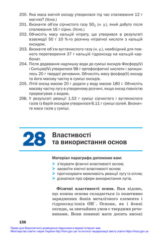 28
28
200. Яка маса магній оксиду утворилася під час спалювання 12 г
магнію? (Усно.)
201. Визначте об’єм сірчистого газу SО2 (н. у.), який добуто після
спалювання 16 г сірки. (Усно.)
202. Обчисліть масу кальцій нітрату, що утворився в результаті
взаємодії 50 г 10 %го розчину нітратної кислоти з кальцій
оксидом.
203. Визначте об’єм вуглекислого газу (н. у.), необхідний для пов
ного перетворення 37 г кальцій гідроксиду на кальцій кар
бонат.
204. Після додавання надлишку води до суміші оксидів Фосфору(V)
і Силіцію(ІV) утворилося 98 г ортофосфатної кислоти і залиши
лось 20 г твердої речовини. Обчисліть масу фосфор(V) оксиду
та його масову частку в суміші оксидів.
205. Літій оксид масою 20 г додали у воду масою 180 г. Обчисліть
масову частку лугу в утвореному розчині, якщо оксид повністю
прореагував з водою.
206. У результаті реакції 1,52 г суміші сірчистого і вуглекислого
газів із барій оксидом утворилося 6,11 г суміші солей. Визнач
те маси газів у суміші.
156
Властивості
та використання основ
Матеріал параграфа допоможе вам:
 з’ясувати фізичні властивості основ;
 засвоїти хімічні властивості основ;
 прогнозувати можливість реакції лугу із сіллю;
 дізнатися про сфери використання лугів.
Фізичні властивості основ. Вам відомо,
що кожна основа складається із позитивно
заряджених йонів металічного елемента і
гідроксид#іонів ОН–
. Основи, як і йонні
оксиди, за звичайних умов є твердими речо#
винами. Вони повинні мати досить високі
Право для безоплатного розміщення підручника в мережі Інтернет має
Міністерство освіти і науки України http://mon.gov.ua/ та Інститут модернізації змісту освіти https://imzo.gov.ua
 