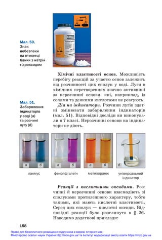 Хімічні властивості основ. Можливість
перебігу реакцій за участю основ залежить
від розчинності цих сполук у воді. Луги в
хімічних перетвореннях значно активніші
за нерозчинні основи, які, наприклад, із
солями та деякими кислотами не реагують.
Дія на індикатори. Розчини лугів здат#
ні змінювати забарвлення індикаторів
(мал. 51). Відповідні досліди ви виконува#
ли в 7 класі. Нерозчинні основи на індика#
тори не діють.
158
Мал. 50.
Знак
небезпеки
на етикетці
банки з натрій
гідроксидом
Мал. 51.
Забарвлення
індикаторів
у воді (а)
та розчині
лугу (б)
а б
лакмус фенолфталеїн метилоранж універсальний
індикатор
а б а б б
Реакції з кислотними оксидами. Роз#
чинні й нерозчинні основи взаємодіють зі
сполуками протилежного характеру, тобто
такими, які мають кислотні властивості.
Серед цих сполук — кислотні оксиди. Від#
повідні реакції було розглянуто в § 26.
Наводимо додаткові приклади:
Право для безоплатного розміщення підручника в мережі Інтернет має
Міністерство освіти і науки України http://mon.gov.ua/ та Інститут модернізації змісту освіти https://imzo.gov.ua
 
