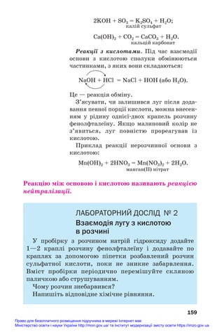 2KOH + SO3 = K2SO4 + H2O;
калій сульфат
Ca(OH)2 + СO2 = CaСO3 + H2O.
кальцій карбонат
Реакції з кислотами. Під час взаємодії
основи з кислотою сполуки обмінюються
частинками, з яких вони складаються:
NaOH + HCl = NaCl + HOН (або Н2О).
Це — реакція обміну.
З’ясувати, чи залишився луг після дода#
вання певної порції кислоти, можна внесен#
ням у рідину однієї#двох крапель розчину
фенолфталеїну. Якщо малиновий колір не
з’явиться, луг повністю прореагував із
кислотою.
Приклад реакції нерозчинної основи з
кислотою:
Mn(OH)2 + 2HNO3 = Mn(NO3)2 + 2H2O.
манган(ІІ) нітрат
Реакцію між основою і кислотою називають реакцією
нейтралізації.
ЛАБОРАТОРНИЙ ДОСЛІД № 2
Взаємодія лугу з кислотою
в розчині
У пробірку з розчином натрій гідроксиду додайте
1—2 краплі розчину фенолфталеїну і додавайте по
краплях за допомогою піпетки розбавлений розчин
сульфатної кислоти, поки не зникне забарвлення.
Вміст пробірки періодично перемішуйте скляною
паличкою або струшуванням.
Чому розчин знебарвився?
Напишіть відповідне хімічне рівняння.
159
Право для безоплатного розміщення підручника в мережі Інтернет має
Міністерство освіти і науки України http://mon.gov.ua/ та Інститут модернізації змісту освіти https://imzo.gov.ua
 