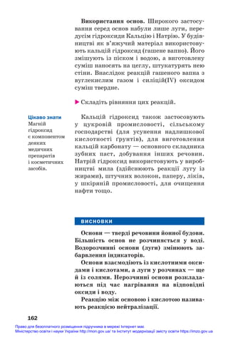 Використання основ. Широкого застосу#
вання серед основ набули лише луги, пере#
дусім гідроксиди Кальцію і Натрію. У будів#
ництві як в’яжучий матеріал використову#
ють кальцій гідроксид (гашене вапно). Його
змішують із піском і водою, а виготовлену
суміш наносять на цеглу, штукатурять нею
стіни. Внаслідок реакцій гашеного вапна з
вуглекислим газом і силіцій(IV) оксидом
суміш твердне.
 Складіть рівняння цих реакцій.
Кальцій гідроксид також застосовують
у цукровій промисловості, сільському
господарстві (для усунення надлишкової
кислотності ґрунтів), для виготовлення
кальцій карбонату — основного складника
зубних паст, добування інших речовин.
Натрій гідроксид використовують у вироб#
ництві мила (здійснюють реакції лугу із
жирами), штучних волокон, паперу, ліків,
у шкіряній промисловості, для очищення
нафти тощо.
ВИСНОВКИ
Основи — тверді речовини йонної будови.
Більшість основ не розчиняється у воді.
Водорозчинні основи (луги) змінюють за/
барвлення індикаторів.
Основи взаємодіють із кислотними окси/
дами і кислотами, а луги у розчинах — ще
й із солями. Нерозчинні основи розклада/
ються під час нагрівання на відповідні
оксиди і воду.
Реакцію між основою і кислотою назива/
ють реакцією нейтралізації.
162
Цікаво знати
Магній
гідроксид
є компонентом
деяких
медичних
препаратів
і косметичних
засобів.
Право для безоплатного розміщення підручника в мережі Інтернет має
Міністерство освіти і науки України http://mon.gov.ua/ та Інститут модернізації змісту освіти https://imzo.gov.ua
 