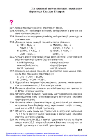На практиці використовують переважно
гідроксиди Кальцію і Натрію.
?
207. Охарактеризуйте фізичні властивості основ.
208. Опишіть, як індикатори змінюють забарвлення в розчині за
наявності в ньому лугу.
209. Наведіть приклади реакцій обміну, нейтралізації, розкладу за
участю основ.
210. Допишіть схеми реакцій і складіть хімічні рівняння:
а) KOH + N2O5 → в) Mg(OH)2 + SO3 →
NaOH + H2S → Ca(OH)2 + H3PO4 →
б) Ba(OH)2 + K2SO4 → г) Ni(OH)2 + HNO3 →
t
LiOH + NiCl2 → Bi(OH)3 →
211. Складіть рівняння реакцій (якщо вони можливі) між основами
(лівий стовпчик) і солями (правий стовпчик):
калій гідроксид кальцій карбонат
манган(ІІ) гідроксид ферум(ІІ) нітрат
барій гідроксид натрій сульфат
212. Напишіть рівняння реакцій, за допомогою яких можна здій
снити такі послідовні перетворення:
а) Li2O → LiOH → Li2SO4;
б) Ca(OH)2 → CaO → CaBr2.
213. Відшукайте в інтернеті інформацію про реактив, який назива
ють вапняною водою, і його використання.
214. Визначте кількість речовини магній гідроксиду, яка прореагує
із 12,6 г нітратної кислоти.
215. Обчисліть масу ферум(ІІ) гідроксиду, що утворюється внаслідок
взаємодії 0,05 моль натрій гідроксиду з достатньою кількістю
ферум(ІІ) сульфату.
216. Визначте об’єм сірчистого газу (н. у.), необхідний для повного
осадження йонів Барію (у складі нерозчинної солі) із розчину,
який містить 34,2 г барій гідроксиду.
217. Обчисліть масу осаду, що утвориться в результаті взаємодії
70 г 4 %го розчину калій гідроксиду з достатньою кількістю
розчину манган(ІІ) хлориду.
218. На нейтралізацію 25,1 г суміші гідроксидів Натрію та Барію
витратилося 25,2 г нітратної кислоти. Визначте масову частку
натрій гідроксиду в початковій суміші речовин.
163
Право для безоплатного розміщення підручника в мережі Інтернет має
Міністерство освіти і науки України http://mon.gov.ua/ та Інститут модернізації змісту освіти https://imzo.gov.ua
 