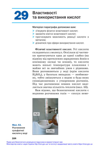 29
29 Властивості
та використання кислот
Матеріал параграфа допоможе вам:
 з’ясувати фізичні властивості кислот;
 засвоїти хімічні властивості кислот;
 прогнозувати можливість реакції кислоти з
металом;
 дізнатися про сфери використання кислот.
Фізичні властивості кислот. Усі кислоти
складаються з молекул. Оскільки ці частин#
ки притягуються одна до одної слабко (на
відміну від протилежно заряджених йонів в
осн¼вному оксиді чи основі), то кислоти
мають низькі температури плавлення і
майже всі за звичайних умов є рідинами.
Вони розчиняються у воді (крім кислоти
H2SiO3), у багатьох випадках — необмеже#
но, тобто змішуються з водою в будь#яких
співвідношеннях з утворенням розчинів.
Під час розчинення певних кислот виді#
ляється значна кількість теплоти (мал. 53).
Вам відомо, що безоксигенові кислоти є
водними розчинами газів — сполук неме#
164
Мал. 53.
Розчинення
сульфатної
кислоти у воді
H2SO4
H2O
Право для безоплатного розміщення підручника в мережі Інтернет має
Міністерство освіти і науки України http://mon.gov.ua/ та Інститут модернізації змісту освіти https://imzo.gov.ua
 